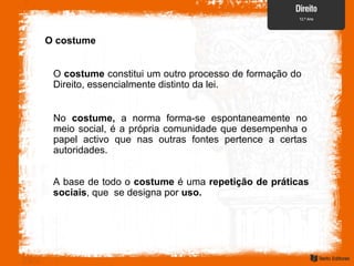 O costume
O costume constitui um outro processo de formação do
Direito, essencialmente distinto da lei.
No costume, a norma forma-se espontaneamente no
meio social, é a própria comunidade que desempenha o
papel activo que nas outras fontes pertence a certas
autoridades.
A base de todo o costume é uma repetição de práticas
sociais, que se designa por uso.
 