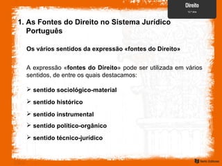 A expressão «fontes do Direito» pode ser utilizada em vários
sentidos, de entre os quais destacamos:
 sentido sociológico-material
1. As Fontes do Direito no Sistema Jurídico
Português
Os vários sentidos da expressão «fontes do Direito»
 sentido histórico
 sentido instrumental
 sentido político-orgânico
 sentido técnico-jurídico
 
