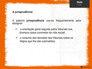 A jurisprudência
A palavra jurisprudência usa-se frequentemente para
designar:
 a orientação geral seguida pelos tribunais nos
diversos casos concretos da vida social;
 o conjunto das decisões dos tribunais sobre os
litígios que lhe são submetidos.
 