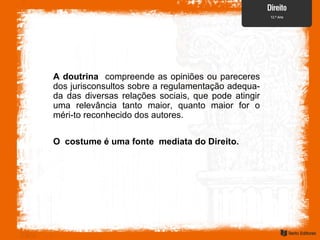 O costume é uma fonte mediata do Direito.
A doutrina compreende as opiniões ou pareceres
dos jurisconsultos sobre a regulamentação adequa-
da das diversas relações sociais, que pode atingir
uma relevância tanto maior, quanto maior for o
méri-to reconhecido dos autores.
 