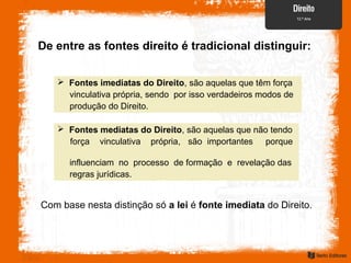 De entre as fontes direito é tradicional distinguir:
 Fontes imediatas do Direito, são aquelas que têm força
vinculativa própria, sendo por isso verdadeiros modos de
produção do Direito.
 Fontes mediatas do Direito, são aquelas que não tendo
força vinculativa própria, são importantes porque
influenciam no processo de formação e revelação das
regras jurídicas.
Com base nesta distinção só a lei é fonte imediata do Direito.
 