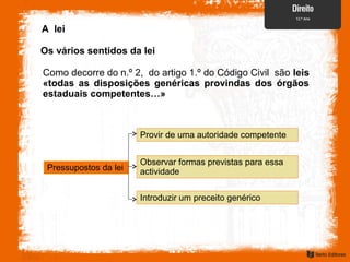Como decorre do n.º 2, do artigo 1.º do Código Civil são leis
«todas as disposições genéricas provindas dos órgãos
estaduais competentes…»
A lei
Os vários sentidos da lei
Pressupostos da lei
Provir de uma autoridade competente
Observar formas previstas para essa
actividade
Introduzir um preceito genérico
 