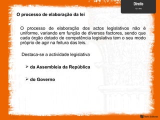 O processo de elaboração da lei
O processo de elaboração dos actos legislativos não é
uniforme, variando em função de diversos factores, sendo que
cada órgão dotado de competência legislativa tem o seu modo
próprio de agir na feitura das leis.
 da Assembleia da República
 do Governo
Destaca-se a actividade legislativa
 