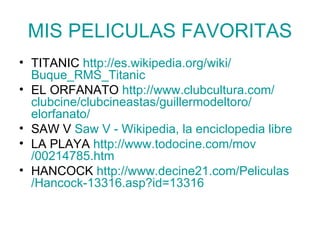 MIS PELICULAS FAVORITAS TITANIC  http:// es.wikipedia.org / wiki / Buque_RMS_Titanic EL ORFANATO  http:// www.clubcultura.com / clubcine / clubcineastas / guillermodeltoro / elorfanato / SAW V  Saw  V - Wikipedia, la enciclopedia libre LA PLAYA  http:// www.todocine.com / mov /00214785.htm HANCOCK  http :// www.decine21 . com / Peliculas /Hancock-13316. asp?id =13316 
