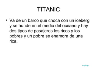 TITANIC Va de un barco que choca con un iceberg y se hunde en el medio del océano y hay dos tipos de pasajeros los ricos y los pobres y un pobre se enamora de una rica. volver 