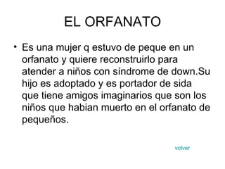 EL ORFANATO Es una mujer q estuvo de peque en un orfanato y quiere reconstruirlo para atender a niños con síndrome de down.Su hijo es adoptado y es portador de sida que tiene amigos imaginarios que son los niños que habian muerto en el orfanato de pequeños. volver 