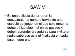 SAW V Es una pelicula de terror en la que….matan a gente a través de una especie de juego, en el que solo meten a gente q hizo algo mal en su pasado y deben aprender a ayudarse para vivir,pro nadie sabe eso asta el final,asiq en cada fase muere uno. volver 