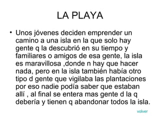 LA PLAYA Unos jóvenes deciden emprender un camino a una isla en la que solo hay gente q la descubrió en su tiempo y familiares o amigos de esa gente, la isla es maravillosa ,donde n hay que hacer nada, pero en la isla también había otro tipo d gente que vigilaba las plantaciones por eso nadie podía saber que estaban allí , al final se entera mas gente d la q debería y tienen q abandonar todos la isla.  volver 