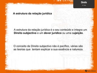 A estrutura da relação jurídica
A estrutura da relação jurídica é o seu conteúdo e integra um
Direito subjectivo e um dever jurídico ou uma sujeição.
O conceito de Direito subjectivo não é pacífico, várias são
as teorias que tentam explicar a sua essência e natureza.
 