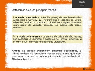 Destacamos as duas principais teorias:
 a teoria da vontade – defendida pelos jurisconsultos alemães
Windscheid e Savigny, que referem que a essência do Direito
subjectivo, reside na vontade do individuo e aquele consistirá
«num poder da vontade, conferido ao sujeito pela ordem
jurídica»;
 a teoria do interesse – da autoria do jurista alemão, Ihering,
que considera o interesse o conteúdo do Direito Subjectivo, e
este será «um interesse juridicamente protegido».
Ambas as teorias evidenciam algumas debilidades, e
várias críticas se ergueram contra elas, dado que nem
uma nem a outra dá uma noção exacta da essência do
Direito subjectivo.
 