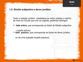 Toda a relação jurídica estabelece-se entre sujeitos e dentro
do nexo ou vínculo que une os sujeitos, podemos distinguir:
1.2. Direito subjectivo e dever jurídico
 lado activo, que corresponde ao titular do Direito subjectivo
( sujeito activo);
 lado passivo, que corresponde ao titular do dever jurídico
ou de uma sujeição (sujeito passivo).
 