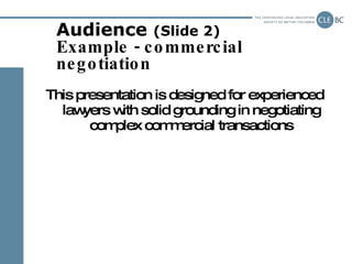 Audience  (Slide 2) Example - commercial negotiation <ul><li>This presentation is designed for experienced lawyers with so...