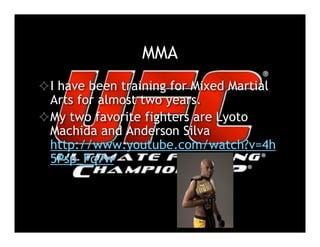 MMA
 I have been training for Mixed Martial
  Arts for almost two years.
 My two favorite fighters are Lyoto
  Machida and Anderson Silva
  http://www.youtube.com/watch?v=4h
  5Psp_Fq7w
 