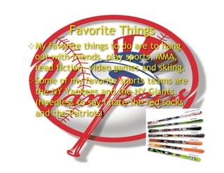 Favorite Things
 My favorite things to do are to hang
  out with friends, play sports, MMA,
  read fiction, video games and skiing.
 Some of my favorite sports teams are
  the NY Yankees and the NY Giants.
  (Needless to say I hate the red socks
  and the Patriots)
 