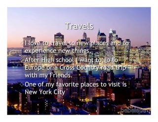 Travels
 I love to travel to new places and to
  experience new things.
 After High school I want to go to
  Europe or a Cross Country road trip
  with my Friends.
 One of my favorite places to visit is
  New York City
 