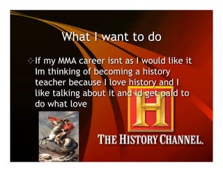 What I want to do
 If my MMA career isnt as I would like it
 Im thinking of becoming a history
 teacher because I love history and I
 like talking about it and id get paid to
 do what love
 