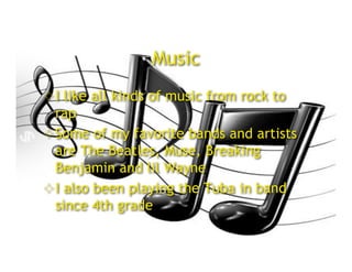 Music
 I like all kinds of music from rock to
  rap
 Some of my favorite bands and artists
  are The Beatles, Muse, Breaking
  Benjamin and lil Wayne
 I also been playing the Tuba in band
  since 4th grade
 