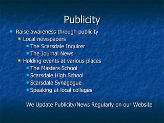 Publicity Raise awareness through publicity Local newspapers The Scarsdale Inquirer The Journal News Holding events at various places The Masters School Scarsdale High School Town Village Scarsdale Synagogue Speaking at local colleges We Update Publicity/News Regularly on our Website 