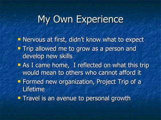 My Own Experience Nervous at first, didn’t know what to expect Trip allowed me to grow as a person and develop new skills As I came home,  I reflected on what this trip would mean to others who cannot afford it Formed new organization, Project Trip of a Lifetime Travel is an avenue to personal growth   