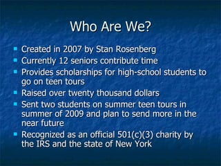 Who Are We? Created in 2007 by Stan Rosenberg Currently 8 seniors contribute time  Provides scholarships for high-school students to go on teen tours Raised over forty five thousand dollars Sent two students on summer teen tours in summer of 2009 and plan to send 4-6 students  Recognized as an official 501(c)(3) charity by the IRS and the state of New York 
