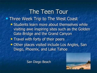 The Teen Tour Three Week Trip to The West Coast Students learn more about themselves while visiting awe inspiring sites such as the Golden Gate Bridge and the Grand Canyon Travel with forty of their peers Other places visited include Los Angles, San Diego, Phoenix, and Lake Tahoe San Diego Beach 