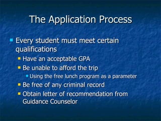 The Application Process Every student must meet certain qualifications Have an acceptable GPA Be unable to afford the trip Using the free lunch program as a parameter Be free of any criminal record Obtain letter of recommendation from Guidance Counselor 