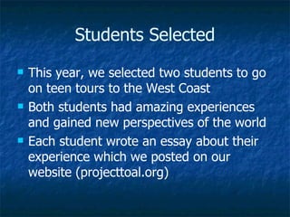 Students Selected In 2009, we selected two students to go on teen tours to the West Coast Both students had amazing experiences and gained new perspectives of the world Each student wrote an essay about their experience which we posted on our website (projecttoal.org) 