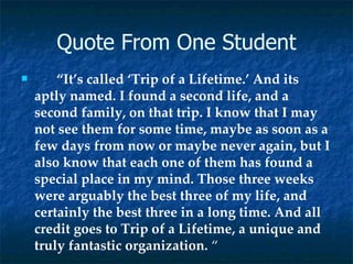 Quote From One Student “ It’s called ‘Trip of a Lifetime.’ And its aptly named. I found a second life, and a second family, on that trip. I know that I may not see them for some time, maybe as soon as a few days from now or maybe never again, but I also know that each one of them has found a special place in my mind. Those three weeks were arguably the best three of my life, and certainly the best three in a long time. And all credit goes to Trip of a Lifetime, a unique and truly fantastic organization.  “ 