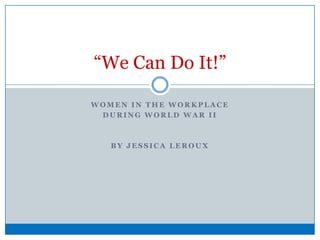 Women in the workplace  during world war ii  By Jessica Leroux “We Can Do It!” 