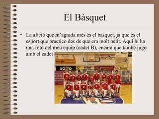 El Bàsquet La afició que m’agrada més és el basquet, ja que és el esport que practico des de que era molt petit. Aquí hi ha una foto del meu equip (cadet B), encara que també jugo amb el cadet A 