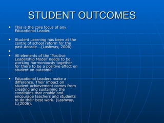 STUDENT OUTCOMES This is the core focus of any Educational Leader. Student Learning has been at the centre of school reform for the past decade….(Lashway, 2006) All elements of the ‘Positive Leadership Model’ needs to be working harmoniously together for there to be a positive effect on student on outcome. Educational Leaders make a difference. Their impact on student achievement comes from creating and sustaining the conditions that enable and encourage teachers and students to do their best work. (Lashway, L.(2006). 