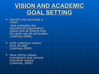 VISION AND ACADEMIC GOAL SETTING Identify and articulate a vision that embodies the educational organisation values and all believe that the goals are all achievable (Lashway,2006). Unify collective visions from all staff (Lashway,2006). Have strong values, orientations and nurture individual visions.(Lashway, 2006) 
