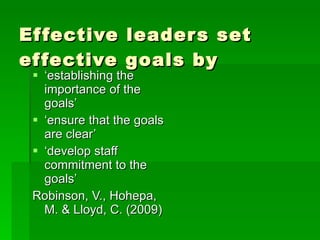 Effective leaders set effective goals by ‘ establishing the importance of the goals’ ‘ ensure that the goals are clear’ ‘ develop staff commitment to the goals’ Robinson, V., Hohepa, M. & Lloyd, C. (2009) 
