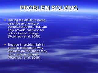 PROBLEM SOLVING Having the ability to name, describe and analyse complex problems that can help provide solutions for school based change. (Robinson et al, 2009) Engage in problem talk in order to understand why teachers do the things they do in order to change. (Robinson et al, 2009) 