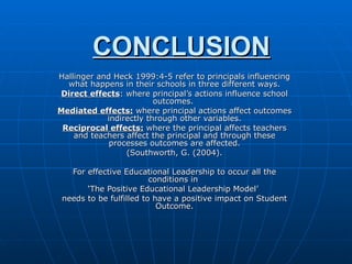 CONCLUSION Hallinger and Heck 1999:4-5 refer to principals influencing what happens in their schools in three different ways. Direct effects : where principal’s actions influence school outcomes.  Mediated effects:  where principal actions affect outcomes indirectly through other variables. Reciprocal effects:  where the principal affects teachers and teachers affect the principal and through these processes outcomes are affected. (Southworth, G. (2004). For effective Educational Leadership to occur all the conditions in  ‘ The Positive Educational Leadership Model’  needs to be fulfilled to have a positive impact on Student Outcome. 