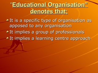 “ Educational Organisation” denotes that; It is a specific type of organisation as apposed to any organisation It implies a group of professionals It implies a learning centre approach 