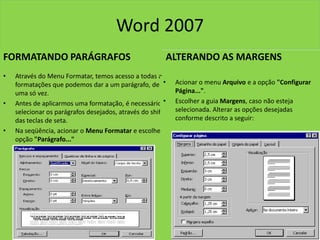 Word 2007
FORMATANDO PARÁGRAFOS
• Através do Menu Formatar, temos acesso a todas as
formatações que podemos dar a um parágrafo, de
uma só vez.
• Antes de aplicarmos uma formatação, é necessário
selecionar os parágrafos desejados, através do shift e
das teclas de seta.
• Na seqüência, acionar o Menu Formatar e escolher a
opção "Parágrafo..."
ALTERANDO AS MARGENS
• Acionar o menu Arquivo e a opção "Configurar
Página...".
• Escolher a guia Margens, caso não esteja
selecionada. Alterar as opções desejadas
conforme descrito a seguir:
 