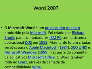 Word 2007
• O Microsoft Word é um processador de texto
produzido pela Microsoft. Foi criado por Richard
Brodie para computadores IBM PC com o sistema
operacional DOS em 1983. Mais tarde foram criadas
versões para o Apple Macintosh (1984), SCO UNIX e
Microsoft Windows (1989). Faz parte do conjunto
de aplicativos Microsoft Office. O Word também
roda no Linux, através da camada de
compatibilidade Wine.
 