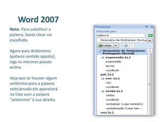 Word 2007
Nota: Para substituir a
palavra, basta clicar na
escolhida.
Agora para Antônimos
(palavra sentido oposto),
siga os mesmos passos
acima.
Veja que se houver algum
antônimo para a palavra
selecionada ele aparecerá
na lista com a palavra
"antônimo" à sua direita.
 