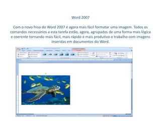 Word 2007
Com o novo friso do Word 2007 é agora mais fácil formatar uma imagem. Todos os
comandos necessários a esta tarefa estão, agora, agrupados de uma forma mais lógica
e coerente tornando mais fácil, mais rápido e mais produtivo o trabalho com imagens
inseridas em documentos do Word.
 