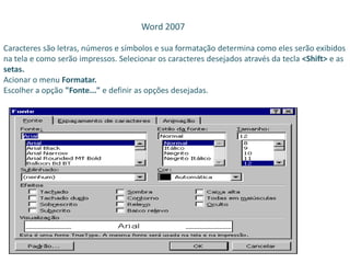 Word 2007
Caracteres são letras, números e símbolos e sua formatação determina como eles serão exibidos
na tela e como serão impressos. Selecionar os caracteres desejados através da tecla <Shift> e as
setas.
Acionar o menu Formatar.
Escolher a opção "Fonte..." e definir as opções desejadas.
 