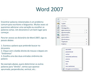 Word 2007
Encontrar palavras relacionadas é um problema
comum para escritores e blogueiros. Muitas vezes só
queremos adicionar uma variação ou escolher as
palavras certas. Um dicionário é um bom lugar para
começar.
Para ter acesso ao dicionário do Word 2007, siga os
passos abaixo:
1. Escreva a palavra que pretende buscar no
dicionário
2. Clique com o botão direito do mouse e depois em
"Sinônimos"
3. Escolha uma das duas entradas sinônimo da
palavra
No exemplo abaixo, quero determinar as outras
palavras para "direito", vemos que aparece
aprumado, perpendicular, vertical, etc.:
 