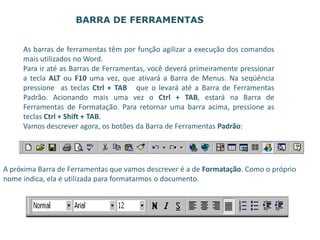 As barras de ferramentas têm por função agilizar a execução dos comandos
mais utilizados no Word.
Para ir até as Barras de Ferramentas, você deverá primeiramente pressionar
a tecla ALT ou F10 uma vez, que ativará a Barra de Menus. Na seqüência
pressione as teclas Ctrl + TAB que o levará até a Barra de Ferramentas
Padrão. Acionando mais uma vez o Ctrl + TAB, estará na Barra de
Ferramentas de Formatação. Para retornar uma barra acima, pressione as
teclas Ctrl + Shift + TAB.
Vamos descrever agora, os botões da Barra de Ferramentas Padrão:
BARRA DE FERRAMENTAS
A próxima Barra de Ferramentas que vamos descrever é a de Formatação. Como o próprio
nome indica, ela é utilizada para formatarmos o documento.
 