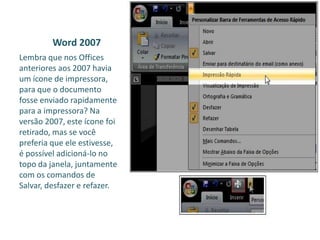 Word 2007
Lembra que nos Offices
anteriores aos 2007 havia
um ícone de impressora,
para que o documento
fosse enviado rapidamente
para a impressora? Na
versão 2007, este ícone foi
retirado, mas se você
preferia que ele estivesse,
é possível adicioná-lo no
topo da janela, juntamente
com os comandos de
Salvar, desfazer e refazer.
 