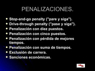 PENALIZACIONES. Stop-and-go penalty ("pare y siga").   Drive-through penalty ("pase y siga").  Penalización con diez puestos. Penalización con cinco puestos. Penalización con pérdida de mejores tiempos. Penalización con suma de tiempos. Exclusión de carrera. Sanciones económicas.   