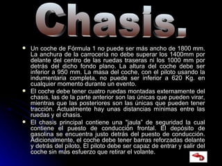 Un coche de Fórmula 1 no puede ser más ancho de 1800 mm. La anchura de la carrocería no debe superar los 1400mm por delante del centro de las ruedas traseras ni los 1000 mm por detrás del dicho fondo plano. La altura del coche debe ser inferior a 950 mm. La masa del coche, con el piloto usando la indumentaria completa, no puede ser inferior a 620 Kg. en cualquier momento durante un evento. El coche debe tener cuatro ruedas montadas externamente del chasis, las de la parte anterior son las únicas que pueden virar, mientras que las posteriores son las únicas que pueden tener tracción. Actualmente hay unas distancias mínimas entre las ruedas y el chasis. El chasis principal contiene una "jaula” de seguridad la cual contiene el puesto de conducción frontal. El depósito de gasolina se encuentra justo detrás del puesto de conducción. Adicionalmente, el coche debe tener barras reforzadas delante y detrás del piloto. El piloto debe ser capaz de entrar y salir del coche sin más esfuerzo que retirar el volante. Chasis. 