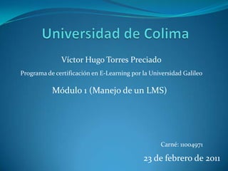 Universidad de Colima Víctor Hugo Torres Preciado Programa de certificación en E-Learning por la Universidad Galileo Módulo 1 (Manejo de un LMS) Carné: 11004971 23 de febrero de 2011 