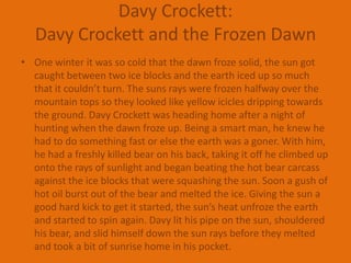 Davy Crockett:Davy Crockett and the Frozen DawnOne winter it was so cold that the dawn froze solid, the sun got caught between two ice blocks and the earth iced up so much that it couldn’t turn. The suns rays were frozen halfway over the mountain tops so they looked like yellow icicles dripping towards the ground. Davy Crockett was heading home after a night of hunting when the dawn froze up. Being a smart man, he knew he had to do something fast or else the earth was a goner. With him, he had a freshly killed bear on his back, taking it off he climbed up onto the rays of sunlight and began beating the hot bear carcass against the ice blocks that were squashing the sun. Soon a gush of hot oil burst out of the bear and melted the ice. Giving the sun a good hard kick to get it started, the sun’s heat unfroze the earth and started to spin again. Davy lit his pipe on the sun, shouldered his bear, and slid himself down the sun rays before they melted and took a bit of sunrise home in his pocket.