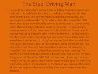 The Steel Driving ManHe would spend his day’s drilling holes by hitting thick steel spikes into rocks with his faithful shaker close to the hole, turning the drill after each mighty blow. The new railroad was moving along quickly but looming in its path was the Big Bend Mountain. The men of the C&O didn’t want to go around it, they wanted to go through it. It took three years. Then one day a salesman came to the camp. He was selling a steam-powered drill and he claimed that it could out-drill any man. A contest was set up between John Henry and the drill. The foreman ran the steam-drill while John Henry had two twenty-pound hammers, one in each hand. At the end of thirty-five minutes, John Henry had drilled two seven foot holes-a total of fourteen feet, while the steam drill had only drilled one nine-foot hole. John Henry held up his hammers in triumph! Then the men realized that John Henry was tottering. The mighty man crashed to the ground. A blood vessel had burst in his brain. The greatest driller in the C&O Railroad was dead. Some say that John Henry’s likeness is carved into the rock inside the Big Bend Tunnel. If you walk to the edge of the blackness of the tunnel, you can hear the sound of two twenty-pound hammers drilling their way to victory over the machine.