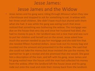 Jesse James:Jesse James and the WidowJesse James and his gang were riding through Missouri when they saw a farmhouse and stopped to ask for something to eat. A widow with her three small children. She didn’t have much but shared with them what she had. It was while the gang was eating lunch that Jesse noticed that something was bothering the widow. The mortgage was due on the house that very day and since her husband had died, she had no money to pay it. Her landlord was not a nice man and was sure to put her children and herself out on the street. Jesse asked how much the woman needed to pay her mortgage and she told him that she needed fifteen hundred dollars. Jesse took out his money bag and counted out the amount and presented it to the widow. She said that she could not take the money but Jesse insisted she use the money. He warned her to get a receipt and she promised that she would. She gave him a description of the man, and left with his gang. Jesse James and his gang waited near the house until the man had collected his money from the widow. After the landlord left the house Jesse and his gang rode out onto the road and stole their money back from the landlord.
